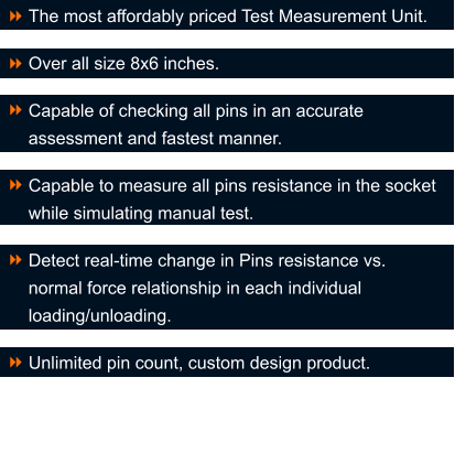 The most affordably priced Test Measurement Unit.  Over all size 8x6 inches.  Capable of checking all pins in an accurate assessment and fastest manner.  Capable to measure all pins resistance in the socket while simulating manual test.  Detect real-time change in Pins resistance vs. normal force relationship in each individual loading/unloading.  Unlimited pin count, custom design product.  8 8  8  8  8  8