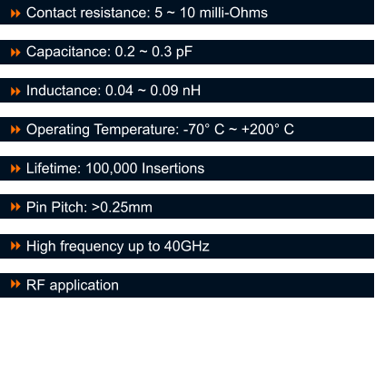 Contact resistance: 5 ~ 10 milli-Ohms  Capacitance: 0.2 ~ 0.3 pF  Inductance: 0.04 ~ 0.09 nH   Operating Temperature: -70� C ~ +200� C   Lifetime: 100,000 Insertions  Pin Pitch: >0.25mm  High frequency up to 40GHz  RF application 8 8  8  8  8  8  8  8