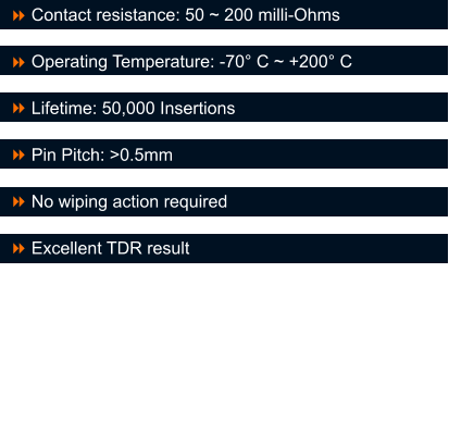 Contact resistance: 50 ~ 200 milli-Ohms  Operating Temperature: -70� C ~ +200� C  Lifetime: 50,000 Insertions  Pin Pitch: >0.5mm  No wiping action required  Excellent TDR result  8 8 8 8 8 8