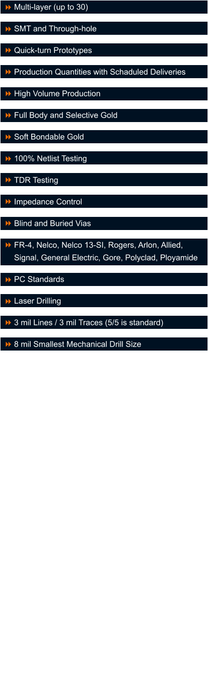Multi-layer (up to 30)  SMT and Through-hole  Quick-turn Prototypes  Production Quantities with Schaduled Deliveries  High Volume Production  Full Body and Selective Gold  Soft Bondable Gold  100% Netlist Testing  TDR Testing  Impedance Control  Blind and Buried Vias  FR-4, Nelco, Nelco 13-SI, Rogers, Arlon, Allied, Signal, General Electric, Gore, Polyclad, Ployamide  PC Standards  Laser Drilling  3 mil Lines / 3 mil Traces (5/5 is standard)  8 mil Smallest Mechanical Drill Size    8 8 8 8 8 8 8 8 8 8 8 8 8 8 8 8